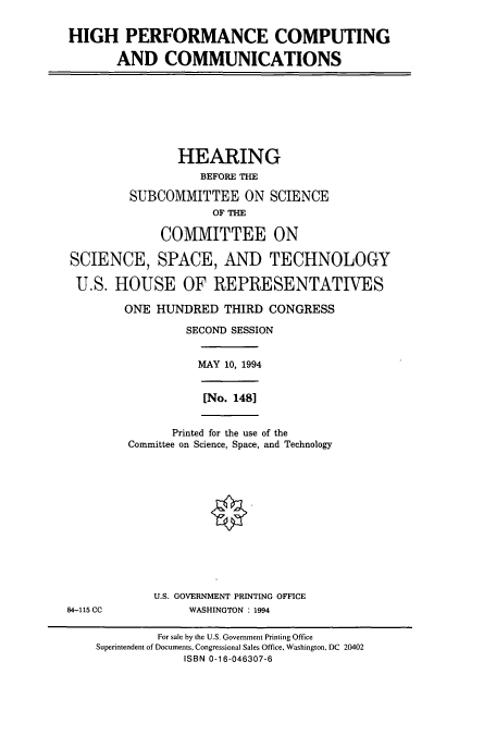 handle is hein.cbhear/cbhearings7163 and id is 1 raw text is: HIGH PERFORMANCE COMPUTING
AND COMMUNICATIONS
HEARING
BEFORE THE
SUBCOMMITTEE ON SCIENCE
OF THE
COMMITTEE ON
SCIENCE, SPACE, AND TECHNOLOGY
U.S. HOUSE OF REPRESENTATIVES
ONE HUNDRED THIRD CONGRESS
SECOND SESSION
MAY 10, 1994
[No. 1481
Printed for the use of the
Committee on Science, Space, and Technology
U.S. GOVERNMENT PRINTING OFFICE
84-115 CC            WASHINGTON : 1994
For sale by the U.S. Government Printing Office
Superintendent of Documents, Congressional Sales Office, Washington, DC 20402
ISBN 0-16-046307-6


