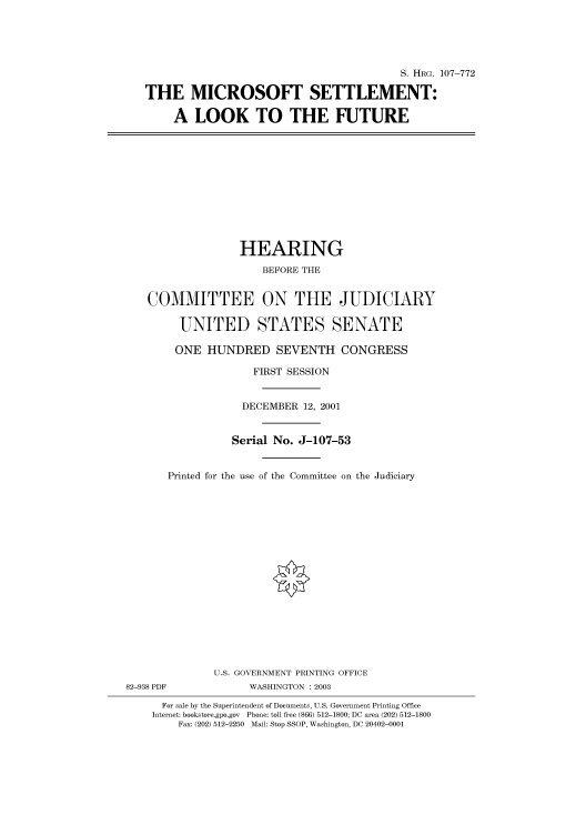 handle is hein.cbhear/cbhearings71637 and id is 1 raw text is: S. HRG. 107-772
THE MICROSOFT SETTLEMENT:
A LOOK TO THE FUTURE

HEARING
BEFORE THE
COMMITTEE ON THE JUDICIARY
UNITED STATES SENATE
ONE HUNDRED SEVENTH CONGRESS
FIRST SESSION
DECEMBER 12, 2001
Serial No. J-107-53
Printed for the use of the Committee on the Judiciary
U.S. GOVERNMENT PRINTING OFFICE
82-938 PDF             WASHINGTON : 2003
For sale by the Superintendent of Documents, U.S. Government Printing Office
Internet: bookstore.gpo.gov Phone: toll free (866) 512-1800; DC area (202) 512-1800
Fax: (202) 512-2250 Mail: Stop SSOP, Washington, DC 20402-0001


