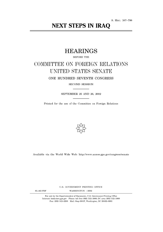 handle is hein.cbhear/cbhearings71661 and id is 1 raw text is: S. HRG. 107-798
NEXT STEPS IN IRAQ

HEARINGS
BEFORE THE
COMMITTEE ON FOREIGN RELATIONS
UNITED STATES SENATE
ONE HUNDRED SEVENTH CONGRESS
SECOND SESSION
SEPTEMBER 25 AND 26, 2002
Printed for the use of the Committee on Foreign Relations
Available via the World Wide Web: http://www.access.gpo.gov/congress/senate
U.S. GOVERNMENT PRINTING OFFICE
83-463 PDF               WASHINGTON : 2002
For sale by the Superintendent of Documents, U.S. Government Printing Office
Internet: bookstore.gpo.gov Phone: toll free (866) 512-1800; DC area (202) 512-1800
Fax: (202) 512-2250 Mail: Stop SSOP, Washington, DC 20402-0001


