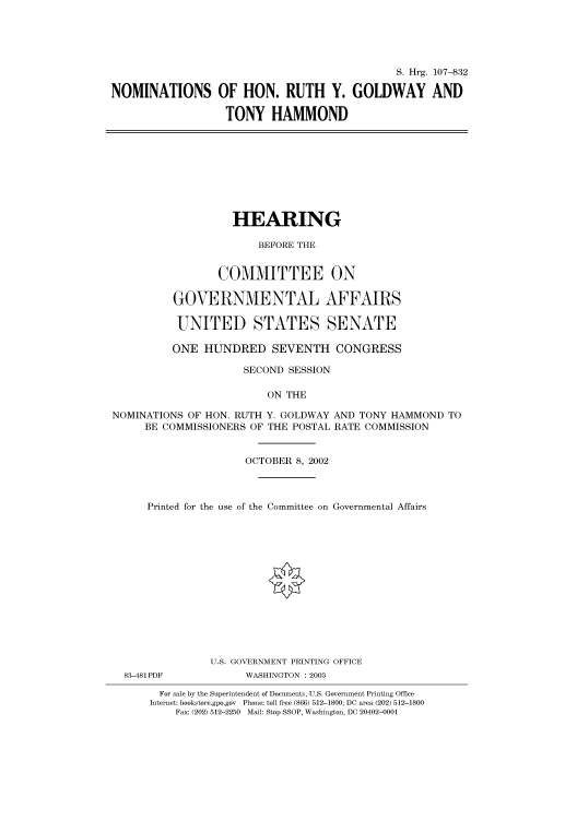 handle is hein.cbhear/cbhearings71672 and id is 1 raw text is: S. Hrg. 107-832
NOMINATIONS OF HON. RUTH Y. GOLDWAY AND
TONY HAMMOND
HEARING
BEFORE THE
COMMITTEE ON
GOVERNMENTAL AFFAIRS
UNITED STATES SENATE
ONE HUNDRED SEVENTH CONGRESS
SECOND SESSION
ON THE
NOMINATIONS OF HON. RUTH Y. GOLDWAY AND TONY HAMMOND TO
BE COMMISSIONERS OF THE POSTAL RATE COMMISSION
OCTOBER 8, 2002
Printed for the use of the Committee on Governmental Affairs
U.S. GOVERNMENT PRINTING OFFICE
83-481 PDF          WASHINGTON : 2003
For sale by the Superintendent of Documents, U.S. Government Printing Office
Internet: bookstore.gpo.gov Phone: toll free (866) 512-1800; DC area (202) 512-1800
Fax: (202) 512-2250 Mail: Stop SSOP, Washington, DC 20402-0001


