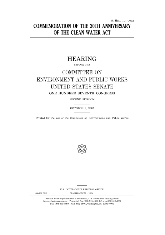handle is hein.cbhear/cbhearings71694 and id is 1 raw text is: S. HRG. 107-1012
COMMEMORATION OF THE 30TH ANNIVERSARY
OF THE CLEAN WATER ACT

HEARING
BEFORE THE
COMMITTEE ON
ENVIRONMENT AND PUBLIC WORKS
UNITED STATES SENATE
ONE HUNDRED SEVENTH CONGRESS
SECOND SESSION
OCTOBER 8, 2002
Printed for the use of the Committee on Environment and Public Works
U.S. GOVERNMENT PRINTING OFFICE
83-692 PDF            WASHINGTON : 2004
For sale by the Superintendent of Documents, U.S. Government Printing Office
Internet: bookstore.gpo.gov Phone: toll free (866) 512-1800; DC area (202) 512-1800
Fax: (202) 512-2250 Mail: Stop SSOP, Washington, DC 20402-0001



