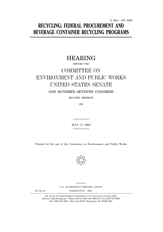 handle is hein.cbhear/cbhearings71703 and id is 1 raw text is: S. HRG. 107-1006
RECYCLING: FEDERAL PROCUREMENT AND
BEVERAGE CONTAINER RECYCLING PROGRAMS

HEARING
BEFORE THE
COMMITTEE ON
ENVIRONMENT AND PUBLIC WORKS
UNITED STATES SENATE
ONE HUNDRED SEVENTH CONGRESS
SECOND SESSION
ON

JULY 11, 2002

Printed for the use of the Committee on Environment and Public Works
U.S. GOVERNMENT PRINTING OFFICE
83-716 PDF                     WASHINGTON : 2004
For sale by the Superintendent of Documents, U.S. Government Printing Office
Internet: bookstore.gpo.gov Phone: toll free (866) 512-1800; DC area (202) 512-1800
Fax: (202) 512-2250 Mail: Stop SSOP, Washington, DC 20402-0001


