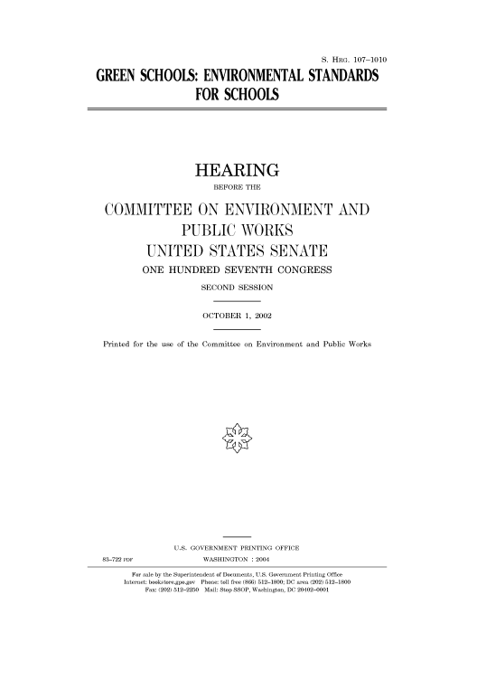 handle is hein.cbhear/cbhearings71708 and id is 1 raw text is: S. HRG. 107-1010
GREEN SCHOOLS: ENVIRONMENTAL STANDARDS
FOR SCHOOLS

HEARING
BEFORE THE
COMMITTEE ON ENVIRONMENT AND
PUBLIC WORKS
UNITED STATES SENATE
ONE HUNDRED SEVENTH CONGRESS
SECOND SESSION
OCTOBER 1, 2002
Printed for the use of the Committee on Environment and Public Works

U.S. GOVERNMENT PRINTING OFFICE
83-722 PDF                      WASHINGTON : 2004
For sale by the Superintendent of Documents, U.S. Government Printing Office
Internet: bookstore.gpo.gov Phone: toll free (866) 512-1800; DC area (202) 512-1800
Fax: (202) 512-2250 Mail: Stop SSOP, Washington, DC 20402-0001



