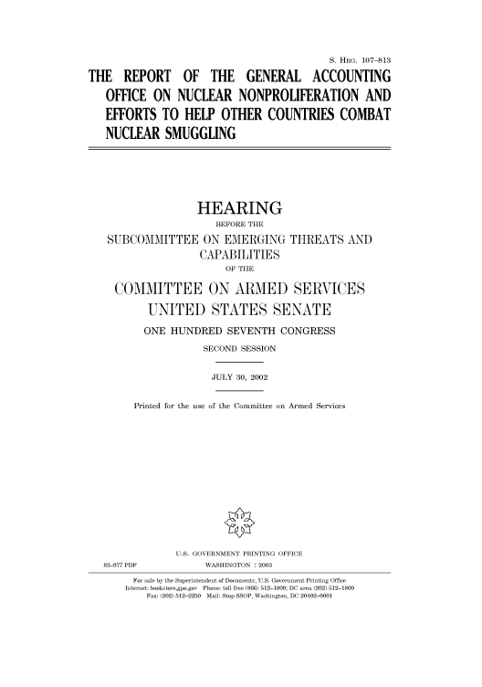 handle is hein.cbhear/cbhearings71717 and id is 1 raw text is: S. HRG. 107-813
THE REPORT OF THE GENERAL ACCOUNTING
OFFICE ON NUCLEAR NONPROLIFERATION AND
EFFORTS TO HELP OTHER COUNTRIES COMBAT
NUCLEAR SMUGGLING

HEARING
BEFORE THE
SUBCOMMITTEE ON EMERGING THREATS AND
CAPABILITIES
OF THE
COMMITTEE ON ARMED SERVICES
UNITED STATES SENATE
ONE HUNDRED SEVENTH CONGRESS
SECOND SESSION
JULY 30, 2002
Printed for the use of the Committee on Armed Services

83-977 PDF

U.S. GOVERNMENT PRINTING OFFICE
WASHINGTON : 2003

For sale by the Superintendent of Documents, U.S. Government Printing Office
Internet: bookstore.gpo.gov Phone: toll free (866) 512-1800; DC area (202) 512-1800
Fax: (202) 512-2250 Mail: Stop SSOP, Washington, DC 20402-0001


