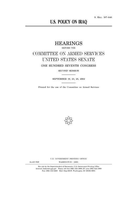 handle is hein.cbhear/cbhearings71741 and id is 1 raw text is: S. HRG. 107-840
U.S. POLICY ON IRAQ

HEARINGS
BEFORE THE
COMMITTEE ON ARMED SERVICES
UNITED STATES SENATE
ONE HUNDRED SEVENTH CONGRESS
SECOND SESSION
SEPTEMBER 19, 23, 25, 2002
Printed for the use of the Committee on Armed Services
U.S. GOVERNMENT PRINTING OFFICE
84-837 PDF              WASHINGTON : 2003
For sale by the Superintendent of Documents, U.S. Government Printing Office
Internet: bookstore.gpo.gov Phone: toll free (866) 512-1800; DC area (202) 512-1800
Fax: (202) 512-2250 Mail: Stop SSOP, Washington, DC 20402-0001


