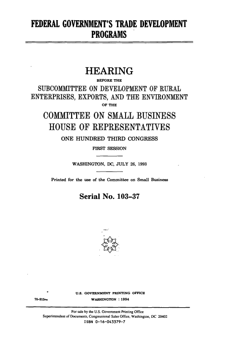 handle is hein.cbhear/cbhearings7177 and id is 1 raw text is: FEDERAL GOVERNMENT'S TRADE DEVELOPMENT
PROGRAMS

HEARING
BEFORE THE
SUBCOMMITTEE ON DEVELOPMENT OF RURAL
ENTERPRISES, EXPORTS, AND THE ENVIRONMENT
OF THE
COMMITTEE ON SMALL BUSINESS
HOUSE OF REPRESENTATIVES
ONE HUNDRED THIRD CONGRESS
FIRST SESSION
WASHINGTON, DC, JULY 26, 1993
Printed for the use of the Committee on Small Business
Serial No. 103-37
U.S. GOVERNMENT PRINTING OFFICE

70-915±.

WASHINGTON : 1994

For sale by the U.S. Government Printing Office
Superintendent of Documents, Congressional Sales Office, Washington, DC 20402
ISBN 0-16-043379-7


