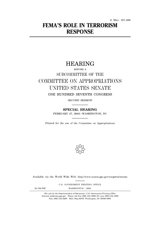 handle is hein.cbhear/cbhearings71774 and id is 1 raw text is: S. HRG. 107--888
FEMA'S ROLE IN TERRORISM
RESPONSE
HEARING
BEFORE A
SUBCOMMITTEE OF THE
COMMITTEE ON APPROPRIATIONS
UNITED STATES SENATE
ONE HUNDRED SEVENTH CONGRESS
SECOND SESSION
SPECIAL HEARING
FEBRUARY 27, 2002-WASHINGTON, DC
Printed for the use of the Committee on Appropriations
Available via the World Wide Web: http://www.access.gpo.gov/congress/senate
U.S. GOVERNMENT PRINTING OFFICE
85-708 PDF             WASHINGTON : 2003
For sale by the Superintendent of Documents, U.S. Government Printing Office
Internet: bookstore.gpo.gov Phone: toll free (866) 512-1800; DC area (202) 512-1800
Fax: (202) 512-2250 Mail: Stop SSOP, Washington, DC 20402-0001


