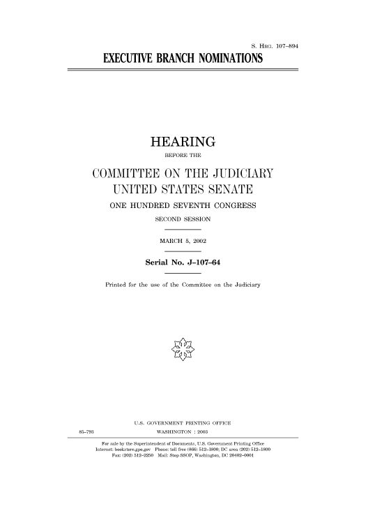 handle is hein.cbhear/cbhearings71777 and id is 1 raw text is: S. HRG. 107--894
EXECUTIVE BRANCH NOMINATIONS

HEARING
BEFORE THE
COMMITTEE ON THE JUDICIARY
UNITED STATES SENATE
ONE HUNDRED SEVENTH CONGRESS
SECOND SESSION
MARCH 5, 2002
Serial No. J-107-64
Printed for the use of the Committee on the Judiciary

U.S. GOVERNMENT PRINTING OFFICE
85-793                          WASHINGTON : 2003
For sale by the Superintendent of Documents, U.S. Government Printing Office
Internet: bookstore.gpo.gov Phone: toll free (866) 512-1800; DC area (202) 512-1800
Fax: (202) 512-2250 Mail: Stop SSOP, Washington, DC 20402-0001



