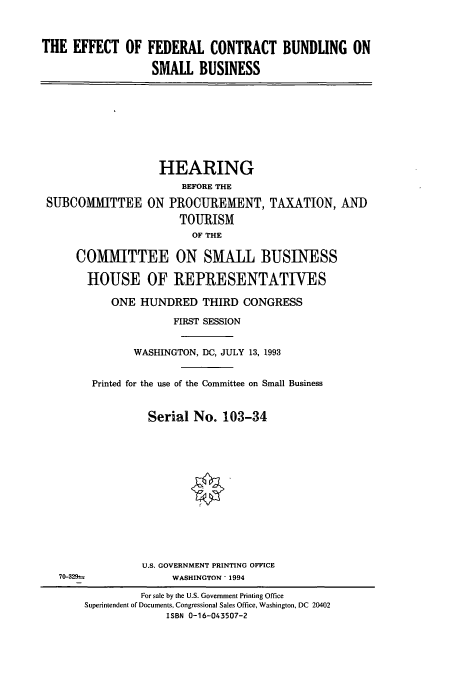 handle is hein.cbhear/cbhearings7178 and id is 1 raw text is: THE EFFECT OF FEDERAL CONTRACT BUNDLING ON
SMALL BUSINESS

SUBCOMMITTEE

HEARING
BEFORE THE
ON PROCUREMENT, TAXATION, AND
TOURISM
OF THE

COMMITTEE ON SMALL BUSINESS
HOUSE OF REPRESENTATIVES
ONE HUNDRED THIRD CONGRESS
FIRST SESSION
WASHINGTON, DC, JULY 13, 1993
Printed for the use of the Committee on Small Business
Serial No. 103-34
U.S. GOVERNMENT PRINTING OFFICE
70-329-. WASHINGTON* 1994
For sale by the U.S. Government Printing Office
Superintendent of Documents, Congressional Sales Office, Washington, DC 20402
ISBN 0-16-043507-2


