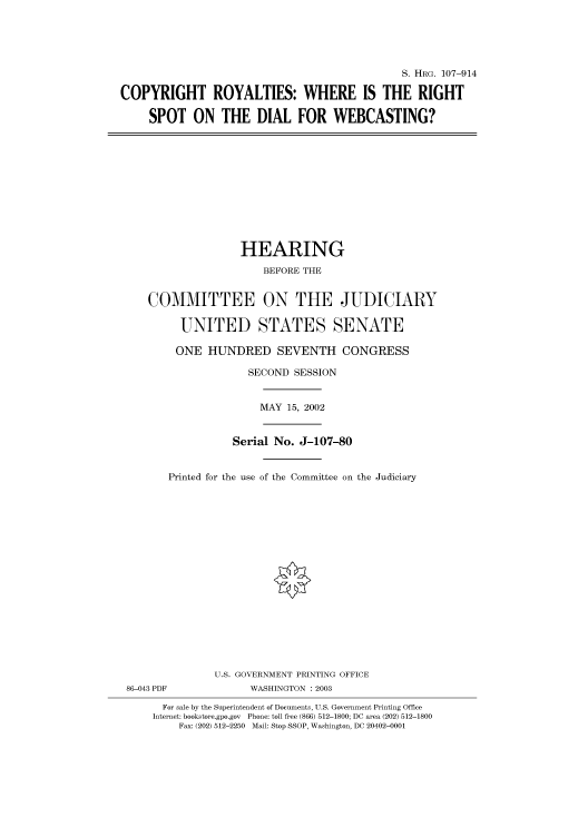 handle is hein.cbhear/cbhearings71789 and id is 1 raw text is: S. HRG. 107-914
COPYRIGHT ROYALTIES: WHERE IS THE RIGHT
SPOT ON THE DIAL FOR WEBCASTING?

HEARING
BEFORE THE
COMMITTEE ON THE JUDICIARY
UNITED STATES SENATE
ONE HUNDRED SEVENTH CONGRESS
SECOND SESSION
MAY 15, 2002
Serial No. J-107-80
Printed for the use of the Committee on the Judiciary
U.S. GOVERNMENT PRINTING OFFICE
86-043 PDF             WASHINGTON : 2003
For sale by the Superintendent of Documents, U.S. Government Printing Office
Internet: bookstore.gpo.gov Phone: toll free (866) 512-1800; DC area (202) 512-1800
Fax: (202) 512-2250 Mail: Stop SSOP, Washington, DC 20402-0001


