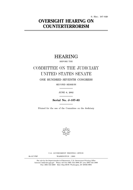 handle is hein.cbhear/cbhearings71812 and id is 1 raw text is: S. HRG. 107-920
OVERSIGHT HEARING ON
COUNTERTERRORISM

HEARING
BEFORE THE
COMMITTEE ON THE JUDICIARY
UNITED STATES SENATE
ONE HUNDRED SEVENTH CONGRESS
SECOND SESSION
JUNE 6, 2002
Serial No. J-107-83
Printed for the use of the Committee on the Judiciary
U.S. GOVERNMENT PRINTING OFFICE
86-517 PDF             WASHINGTON : 2003
For sale by the Superintendent of Documents, U.S. Government Printing Office
Internet: bookstore.gpo.gov Phone: toll free (866) 512-1800; DC area (202) 512-1800
Fax: (202) 512-2250 Mail: Stop SSOP, Washington, DC 20402-0001


