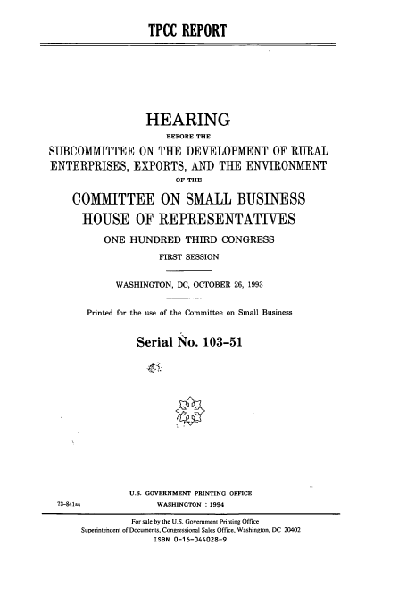 handle is hein.cbhear/cbhearings7182 and id is 1 raw text is: TPCC REPORT

HEARING
BEFORE THE
SUBCOMMITTEE ON THE DEVELOPMENT OF RURAL
ENTERPRISES, EXPORTS, AND TUE ENVIRONMENT
OF THE
COMMITTEE ON SMALL BUSINESS
HOUSE OF REPRESENTATIVES
ONE HUNDRED THIRD CONGRESS
FIRST SESSION
WASHINGTON, DC, OCTOBER 26, 1993
Printed for the use of the Committee on Small Business
Serial No. 103-51

U.S. GOVERNMENT PRINTING OFFICE
WASHINGTON : 1994

73-841=

For sale by the U.S. Government Printing Office
Superintendent of Documents, Congressional Sales Office, Washington, DC 20402
ISBN 0-16-044028-9


