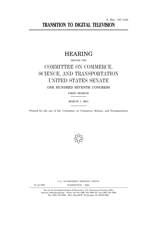 handle is hein.cbhear/cbhearings71833 and id is 1 raw text is: S. HRG. 107-1103
TRANSITION TO DIGITAL TELEVISION

HEARING
BEFORE THE
COMMITTEE ON COMMERCE,
SCIENCE, AND TRANSPORTATION
UNITED STATES SENATE
ONE HUNDRED SEVENTH CONGRESS
FIRST SESSION
MARCH 1, 2001
Printed for the use of the Committee on Commerce, Science, and Transportation
U.S. GOVERNMENT PRINTING OFFICE
87-414 PDF             WASHINGTON : 2005
For sale by the Superintendent of Documents, U.S. Government Printing Office
Internet: bookstore.gpo.gov Phone: toll free (866) 512-1800; DC area (202) 512-1800
Fax: (202) 512-2250 Mail: Stop SSOP, Washington, DC 20402-0001


