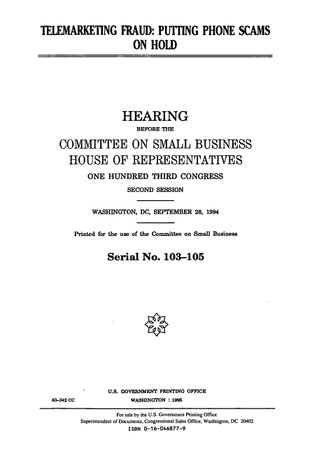 handle is hein.cbhear/cbhearings7187 and id is 1 raw text is: TELEMARKETING FRAUD: PUTHNG PHONE SCAMS
ON HOLD

HEARING
BEFORE THE
COMMITTEE ON SMALL BUSINESS
HOUSE OF REPRESENTATIVES
ONE HUNDRED THIRD CONGRESS
SECOND SESSION
WASHINGTON, DC, SEPTEMBER 28, 1994
Printed for the use of the Committee on Small Business
Serial No. 103-105

83-342 CC

U.S. GOVERNMENT PRINTING OFFICE
WASHINGTON : 1995

For sale by the U.S. Government Printing Office
Superintendent of Documents, Congressional Sales Office, Washington, DC 20402
ISBN 0-16-046877-9


