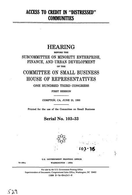 handle is hein.cbhear/cbhearings7189 and id is 1 raw text is: ACCESS TO CREDIT IN DISTRESSED
COMMUNITIES
HEARING
BEFORE THE
SUBCOMITTEE ON MINORITY ENTERPRISE,
FINANCE, AND URBAN DEVELOPMENT
OF THE
COMMITTEE ON SMALL BUSINESS
HOUSE OF REPRESENTATIVES
ONE HUNDRED THIRD CONGRESS
FIRST SESSION
COMPTON, CA, JUNE 25, 1993
Printed for the use of the Committee on Small Business
Serial No. 103-33
U.S. GOVERNMENT PRINTING OFFICE
70-190--       WASHINGTON : 1994

For sale by the U.S. Government Printing Office
Superintendent of Documents, Congressional Sales Office, Washington, DC 20402
ISBN 0-16-044241-9


