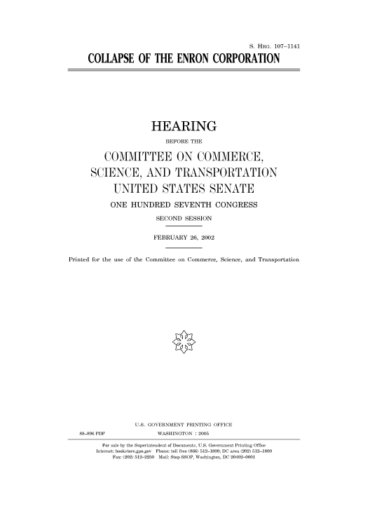 handle is hein.cbhear/cbhearings71902 and id is 1 raw text is: S. HRG. 107-1141
COLLAPSE OF THE ENRON CORPORATION

HEARING
BEFORE THE
COMMITTEE ON COMMERCE,
SCIENCE, AND TRANSPORTATION
UNITED STATES SENATE
ONE HUNDRED SEVENTH CONGRESS
SECOND SESSION
FEBRUARY 26, 2002
Printed for the use of the Committee on Commerce, Science, and Transportation
U.S. GOVERNMENT PRINTING OFFICE
88-896 PDF             WASHINGTON : 2005
For sale by the Superintendent of Documents, U.S. Government Printing Office
Internet: bookstore.gpo.gov Phone: toll free (866) 512-1800; DC area (202) 512-1800
Fax: (202) 512-2250 Mail: Stop SSOP, Washington, DC 20402-0001



