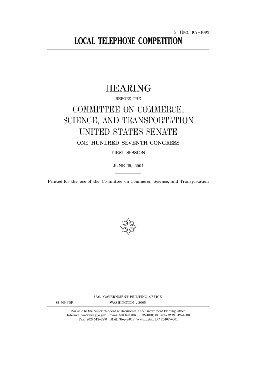 handle is hein.cbhear/cbhearings71904 and id is 1 raw text is: S. HRG. 107-1093
LOCAL TELEPHONE COMPETITION

HEARING
BEFORE THE
COMMITTEE ON COMMERCE,
SCIENCE, AND TRANSPORTATION
UNITED STATES SENATE
ONE HUNDRED SEVENTH CONGRESS
FIRST SESSION
JUNE 19, 2001
Printed for the use of the Committee on Commerce, Science, and Transportation
U.S. GOVERNMENT PRINTING OFFICE
88-969 PDF             WASHINGTON : 2005
For sale by the Superintendent of Documents, U.S. Government Printing Office
Internet: bookstore.gpo.gov Phone: toll free (866) 512-1800; DC area (202) 512-1800
Fax: (202) 512-2250 Mail: Stop SSOP, Washington, DC 20402-0001


