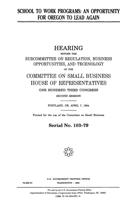 handle is hein.cbhear/cbhearings7192 and id is 1 raw text is: SCHOOL TO WORK PROGRAMS: AN OPPORTUNITY
FOR OREGON TO LEAD AGAIN

HEARING
BEFORE THE
SUBCOMMITTEE ON REGULATION, BUSINESS
OPPORTUNITIES, AND TECHNOLOGY
OF THE
COMMITTEE ON SMALL BUSINESS
HOUSE OF REPRESENTATIVES
ONE HUNDRED THIRD CONGRESS
SECOND SESSION
PORTLAND, OR, APRIL 7, 1994
Printed for the use of the Committee on Small Business
Serial No. 103-79
U.S. GOVERNMENT PRINTING OFFICE
79-529 CC             WASHINGTON : 1994
For sale by the U.S. Government Printing Office
Superintendent of Documents, Congressional Sales Office, Washington, DC 20402
ISBN 0-16-044591-4


