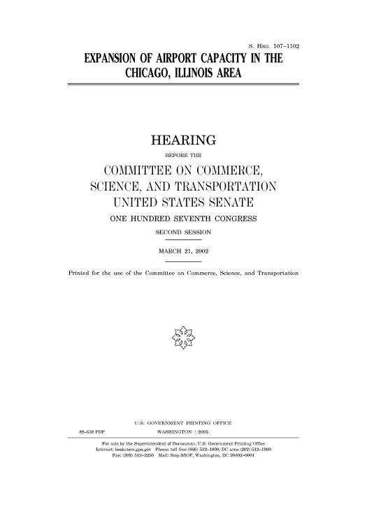 handle is hein.cbhear/cbhearings71925 and id is 1 raw text is: S. HRG. 107-1102
EXPANSION OF AIRPORT CAPACITY IN THE
CHICAGO, ILLINOIS AREA

HEARING
BEFORE THE
COMMITTEE ON COMMERCE,
SCIENCE, AND TRANSPORTATION
UNITED STATES SENATE
ONE HUNDRED SEVENTH CONGRESS
SECOND SESSION
MARCH 21, 2002
Printed for the use of the Committee on Commerce, Science, and Transportation
U.S. GOVERNMENT PRINTING OFFICE
89-638 PDF             WASHINGTON : 2005
For sale by the Superintendent of Documents, U.S. Government Printing Office
Internet: bookstore.gpo.gov  Phone: toll free (866) 512-1800; DC area (202) 512-1800
Fax: (202) 512-2250 Mail: Stop SSOP, Washington, DC 20402-0001


