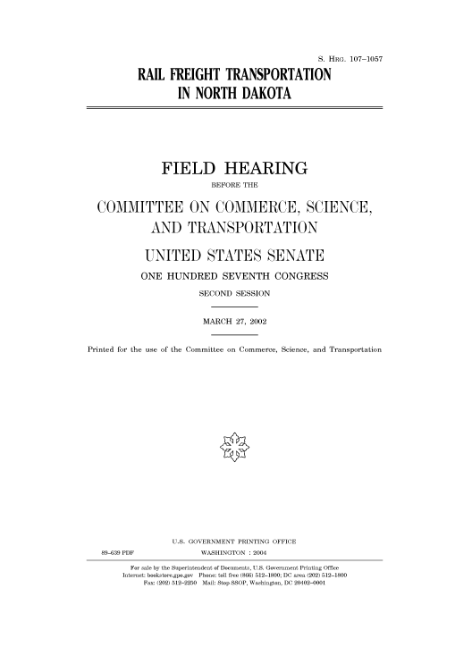 handle is hein.cbhear/cbhearings71926 and id is 1 raw text is: S. HRG. 107-1057
RAIL FREIGHT TRANSPORTATION
IN NORTH DAKOTA

FIELD HEARING
BEFORE THE
COMMITTEE ON COMMERCE, SCIENCE,
AND TRANSPORTATION
UNITED STATES SENATE
ONE HUNDRED SEVENTH CONGRESS
SECOND SESSION
MARCH 27, 2002
Printed for the use of the Committee on Commerce, Science, and Transportation
U.S. GOVERNMENT PRINTING OFFICE
89-639 PDF             WASHINGTON : 2004
For sale by the Superintendent of Documents, U.S. Government Printing Office
Internet: bookstore.gpo.gov Phone: toll free (866) 512-1800; DC area (202) 512-1800
Fax: (202) 512-2250 Mail: Stop SSOP, Washington, DC 20402-0001


