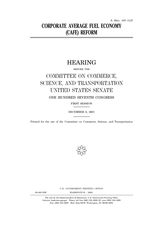 handle is hein.cbhear/cbhearings71935 and id is 1 raw text is: S. HRG. 107-1137
CORPORATE AVERAGE FUEL ECONOMY
(CAFE) REFORM

HEARING
BEFORE THE
COMMITTEE ON COMMERCE,
SCIENCE, AND TRANSPORTATION
UNITED STATES SENATE
ONE HUNDRED SEVENTH CONGRESS
FIRST SESSION
DECEMBER 6, 2001
Printed for the use of the Committee on Commerce, Science, and Transportation
U.S. GOVERNMENT PRINTING OFFICE
89-683 PDF             WASHINGTON : 2005
For sale by the Superintendent of Documents, U.S. Government Printing Office
Internet: bookstore.gpo.gov Phone: toll free (866) 512-1800; DC area (202) 512-1800
Fax: (202) 512-2250 Mail: Stop SSOP, Washington, DC 20402-0001


