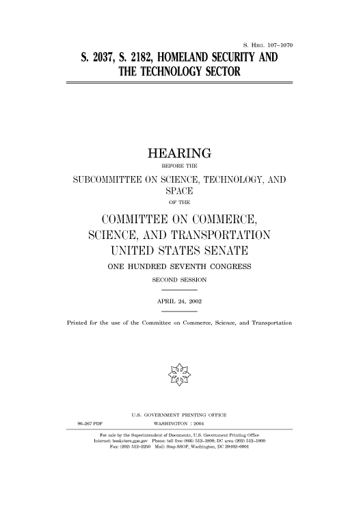 handle is hein.cbhear/cbhearings71948 and id is 1 raw text is: S. HRG. 107-1070
S. 2037, S. 2182, HOMELAND SECURITY AND
THE TECHNOLOGY SECTOR

SUBCOMMITTEE

HEARING
BEFORE THE
ON SCIENCE, TECHNOLOGY, AND
SPACE
OF THE

COMMITTEE ON COMMERCE,
SCIENCE, AND TRANSPORTATION
UNITED STATES SENATE
ONE HUNDRED SEVENTH CONGRESS
SECOND SESSION
APRIL 24, 2002
Printed for the use of the Committee on Commerce, Science, and Transportation
U.S. GOVERNMENT PRINTING OFFICE
90-267 PDF               WASHINGTON : 2004
For sale by the Superintendent of Documents, U.S. Government Printing Office
Internet: bookstore.gpo.gov  Phone: toll free (866) 512-1800; DC area (202) 512-1800
Fax: (202) 512-2250 Mail: Stop SSOP, Washington, DC 20402-0001


