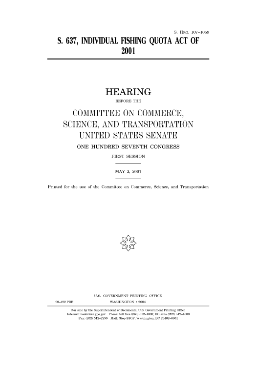 handle is hein.cbhear/cbhearings71954 and id is 1 raw text is: S. HRG. 107-1059
S. 637, INDIVIDUAL FISHING QUOTA ACT OF
2001

HEARING
BEFORE THE
COMMITTEE ON COMMERCE,
SCIENCE, AND TRANSPORTATION
UNITED STATES SENATE
ONE HUNDRED SEVENTH CONGRESS
FIRST SESSION
MAY 2, 2001
Printed for the use of the Committee on Commerce, Science, and Transportation
U.S. GOVERNMENT PRINTING OFFICE
90-492 PDF             WASHINGTON : 2004
For sale by the Superintendent of Documents, U.S. Government Printing Office
Internet: bookstore.gpo.gov Phone: toll free (866) 512-1800; DC area (202) 512-1800
Fax: (202) 512-2250 Mail: Stop SSOP, Washington, DC 20402-0001



