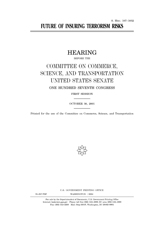 handle is hein.cbhear/cbhearings71978 and id is 1 raw text is: S. HRG. 107-1032
FUTURE OF INSURING TERRORISM RISKS

HEARING
BEFORE THE
COMMITTEE ON COMMERCE,
SCIENCE, AND TRANSPORTATION
UNITED STATES SENATE
ONE HUNDRED SEVENTH CONGRESS
FIRST SESSION
OCTOBER 30, 2001
Printed for the use of the Committee on Commerce, Science, and Transportation
U.S. GOVERNMENT PRINTING OFFICE
91-957 PDF             WASHINGTON : 2004
For sale by the Superintendent of Documents, U.S. Government Printing Office
Internet: bookstore.gpo.gov Phone: toll free (866) 512-1800; DC area (202) 512-1800
Fax: (202) 512-2250 Mail: Stop SSOP, Washington, DC 20402-0001


