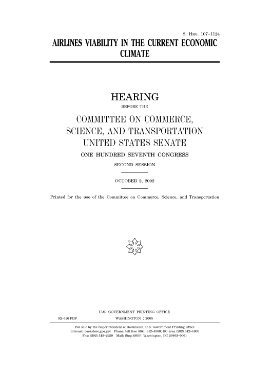 handle is hein.cbhear/cbhearings71984 and id is 1 raw text is: S. HRG. 107-1124
AIRLINES VIABILITY IN THE CURRENT ECONOMIC
CLIMATE

HEARING
BEFORE THE
COMMITTEE ON COMMERCE,
SCIENCE, AND TRANSPORTATION
UNITED STATES SENATE
ONE HUNDRED SEVENTH CONGRESS
SECOND SESSION
OCTOBER 2, 2002
Printed for the use of the Committee on Commerce, Science, and Transportation
U.S. GOVERNMENT PRINTING OFFICE
92-436 PDF             WASHINGTON : 2005
For sale by the Superintendent of Documents, U.S. Government Printing Office
Internet: bookstore.gpo.gov Phone: toll free (866) 512-1800; DC area (202) 512-1800
Fax: (202) 512-2250 Mail: Stop SSOP, Washington, DC 20402-0001


