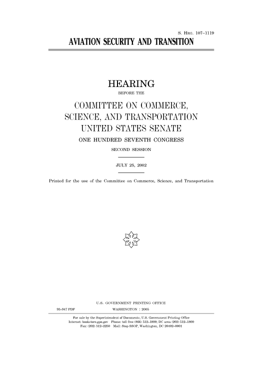 handle is hein.cbhear/cbhearings72000 and id is 1 raw text is: S. HRG. 107-1119
AVIATION SECURITY AND TRANSITION

HEARING
BEFORE THE
COMMITTEE ON COMMERCE,
SCIENCE, AND TRANSPORTATION
UNITED STATES SENATE
ONE HUNDRED SEVENTH CONGRESS
SECOND SESSION
JULY 25, 2002
Printed for the use of the Committee on Commerce, Science, and Transportation
U.S. GOVERNMENT PRINTING OFFICE
93-947 PDF             WASHINGTON : 2005
For sale by the Superintendent of Documents, U.S. Government Printing Office
Internet: bookstore.gpo.gov Phone: toll free (866) 512-1800; DC area (202) 512-1800
Fax: (202) 512-2250 Mail: Stop SSOP, Washington, DC 20402-0001


