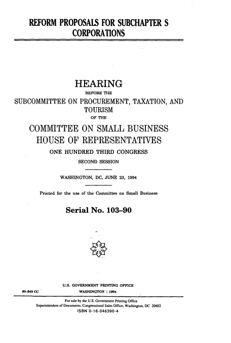 handle is hein.cbhear/cbhearings7203 and id is 1 raw text is: REFORM PROPOSALS FOR SUBCHAPTER S
CORPORATIONS
HEARING
BEFORE THE
SUBCOMMITTEE ON PROCUREMENT, TAXATION, AND
TOURISM
OF THE
COMMITTEE ON SMALL BUSINESS
HOUSE OF REPRESENTATIVES
ONE HUNDRED THIRD CONGRESS
SECOND SESSION
WASHINGTON, DC, JUNE 23, 1994
Printed for the use of the Committee on Small Business
Serial No. 103-90
U.S. GOVERNMENT PRINTING OFFICE
80-849 CC           WASINGTON : 1994
For sale by the U.S. Government Printing Office
Superintendent of Documents, Congressional Sales Office, Washington, DC 20402
ISBN 0-16-046390-4


