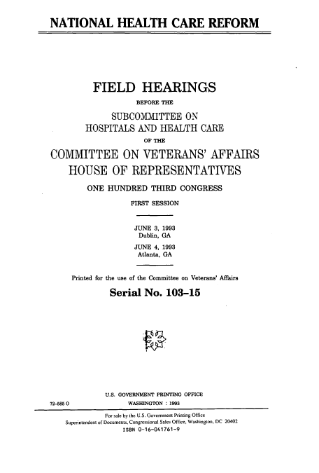 handle is hein.cbhear/cbhearings7220 and id is 1 raw text is: NATIONAL HEALTH CARE REFORM

FIELD HEARINGS
BEFORE THE
SUBCOMMITTEE ON
HOSPITALS AND HEALTH CARE
OF THE
COMMITTEE ON VETERANS' AFFAIRS
HOUSE OF REPRESENTATIVES
ONE HUNDRED THIRD CONGRESS
FIRST SESSION
JUNE 3, 1993
Dublin, GA
JUNE 4, 1993
Atlanta, GA
Printed for the use of the Committee on Veterans' Affairs
Serial No. 103-15

U.S. GOVERNMENT PRINTING OFFICE
WASHINGTON : 1993

72-5850

For sale by the U.S. Government Printing Office
Superintendent of Documents, Congressional Sales Office, Washington, DC 20402
ISBN 0-16-041761-9


