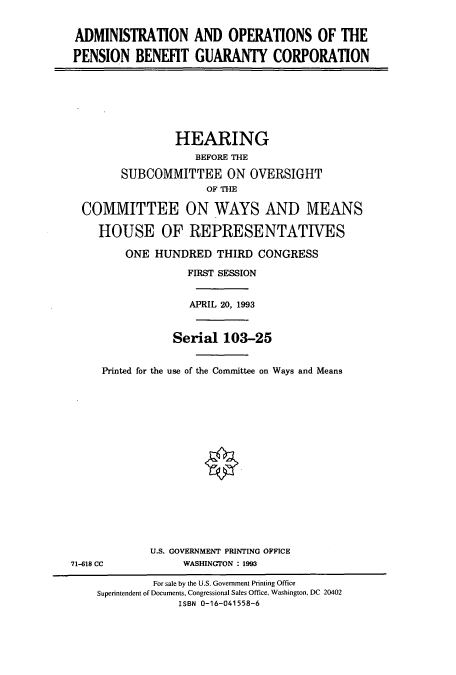 handle is hein.cbhear/cbhearings7227 and id is 1 raw text is: ADMINISTRATION AND OPERATIONS OF THE
PENSION BENEFIT GUARANTY CORPORATION
HEARING
BEFORE THE
SUBCOMMITTEE ON OVERSIGHT
OF THE
COMMITTEE ON WAYS AND MEANS
HOUSE OF REPRESENTATIVES
ONE HUNDRED THIRD CONGRESS
FIRST SESSION
APRIL 20, 1993
Serial 103-25
Printed for the use of the Committee on Ways and Means
U.S. GOVERNMENT PRINTING OFFICE
71-618 CC            WASHINGTON : 1993
For sale by the U.S. Government Printing Office
Superintendent of Documents, Congressional Sales Office, Washington, DC 20402
ISBN 0-16-041558-6



