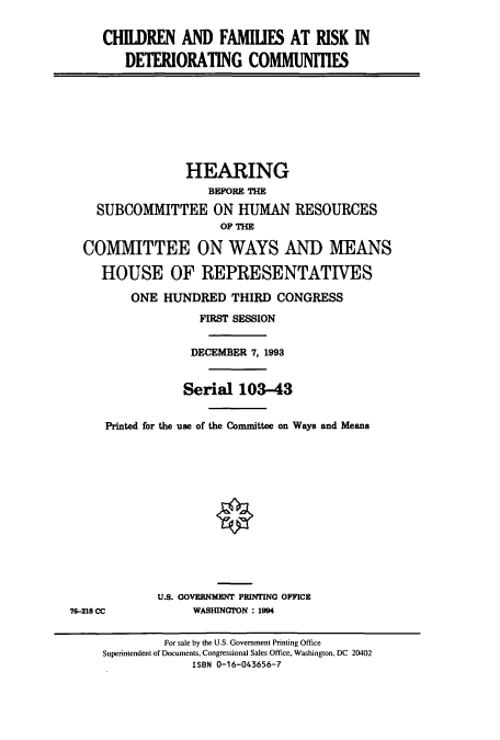 handle is hein.cbhear/cbhearings7240 and id is 1 raw text is: CHILDREN AND FAMILIES AT RISK IN
DETERIORATING COMMUNITIES
HEARING
BEFORE THE
SUBCOMMITTEE ON HUMAN RESOURCES
OF THE
COMMITTEE ON WAYS AND MEANS
HOUSE OF REPRESENTATIVES
ONE HUNDRED THIRD CONGRESS
FIRST SESSION
DECEMBER 7, 1993
Serial 103-43
Printed for the use of the Committee on Ways and Means
U.S. GOVERNMENT PRIMING OFFICE
76-218 CC            WASHINGTON : 1994
For sale by the U.S. Government Printing Office
Superintendent of Documents, Congressional Sales Office, Washington, DC 20402
ISBN 0-16-043656-7


