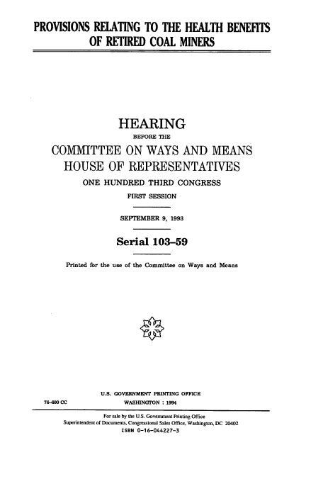 handle is hein.cbhear/cbhearings7248 and id is 1 raw text is: PROVISIONS RELATING TO THE HEALTH BENEFITS
OF RETIRED COAL MINERS

HEARING
BEFORE THE
COMMITTEE ON WAYS AND MEANS
HOUSE OF REPRESENTATIVES
ONE HUNDRED THIRD CONGRESS
FIRST SESSION
SEPTEMBER 9, 1993
Serial 103-59
Printed for the use of the Committee on Ways and Means

76-00 CC

U.S. GOVERNMENT PRINTING OFFICE
WASHINGTON : 1994

For sale by the U.S. Government Printing Office
Superintendent of Documents, Congressional Sales Office, Washington, DC 20402
ISBN 0-16-044227-3


