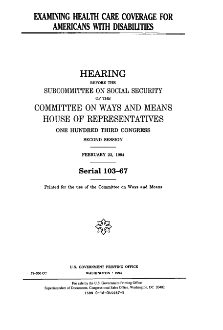 handle is hein.cbhear/cbhearings7252 and id is 1 raw text is: EXAMINING HEALTH CARE COVERAGE FOR
AMERICANS WITH DISABILITIES

HEARING
BEFORE THE
SUBCOMMITTEE ON SOCIAL SECURITY
OF THE
COMMITTEE ON WAYS AND MEANS
HOUSE OF REPRESENTATIVES
ONE HUNDRED THIRD CONGRESS
SECOND SESSION
FEBRUARY 23, 1994
Serial 103-67
Printed for the use of the Committee on Ways and Means

U.S. GOVERNMENT PRINTING OFFICE
WASHINGTON : 1994

79-M CC

For sale by the U.S. Government Printing Office
Superintendent of Documents, Congressional Sales Office, Washington, DC 20402
ISBN 0-16-044467-5


