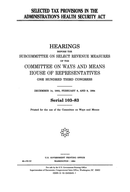 handle is hein.cbhear/cbhearings7259 and id is 1 raw text is: SELECTED TAX PROVISIONS IN THE
ADMINISTRATION'S HEALTH SECURITY ACT

HEARINGS
BEFORE THE
SUBCOMMITTEE ON SELECT REVENUE MEASURES
OF THE
COMMITTEE ON WAYS AND MEANS
HOUSE OF REPRESENTATIVES
ONE HUNDRED THIRD CONGRESS
DECEMBER 14, 1993, FEBRUARY 8, AND 9, 1994
Serial 103-83
Printed for the use of the Committee on Ways and Means
U.S. GOVERNMENT PRINTING OFFICE
82-170 CC             WASHINGTON : 1994
For sale by the U.S. Government Printing Office
Superintendent of Documents, Congressional Sales Office, Washington, DC 20402
ISBN 0-16-045945-1


