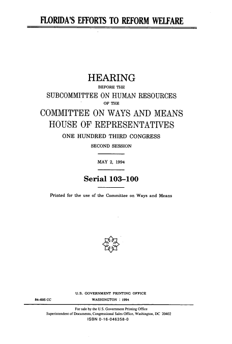 handle is hein.cbhear/cbhearings7260 and id is 1 raw text is: FLORIDA'S EFFORTS TO REFORM WELFARE
HEARING
BEFORE THE
SUBCOMMITTEE ON HUMAN RESOURCES
OF THE
COMMITTEE ON WAYS AND MEANS
HOUSE OF REPRESENTATIVES
ONE HUNDRED THIRD CONGRESS
SECOND SESSION
MAY 2, 1994
Serial 103-100
Printed for the use of the Committee on Ways and Means
U.S. GOVERNMENT PRINTING OFFICE
84-605 CC              WASHINGTON : 1994
For sale by the U.S. Government Printing Office
Superintendent of Documents, Congressional Sales Office, Washington, DC 20402
ISBN 0-16-046358-0


