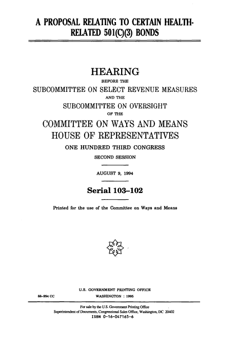 handle is hein.cbhear/cbhearings7272 and id is 1 raw text is: A PROPOSAL RELATING TO CERTAIN HEALTH-
RELATED 501(C)(3) BONDS
HEARING
BEFORE THE
SUBCOMMITTEE ON SELECT REVENUE MEASURES
AND THE
SUBCOMMITTEE ON OVERSIGHT
OF THE
COMMITTEE ON WAYS AND MEANS
HOUSE OF REPRESENTATIVES
ONE HUNDRED THIRD CONGRESS
SECOND SESSION
AUGUST 9, 1994
Serial 103-102
Printed for the use of the Committee on Ways and Means
U.S. GOVERNMENT PRINTING OFFICE
88-994 CC            WASUNGTON : 1995
For sale by the U.S. Government Printing Office
Superintendent of Documents, Congressional Sales Office, Washington, DC 20402
ISBN 0-16-047165-6


