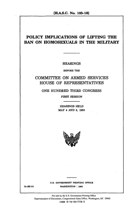 handle is hein.cbhear/cbhearings7282 and id is 1 raw text is: [HA.S.C. No. 103-18]

POLICY IMPLICATIONS OF LIFTING THE
BAN ON HOMOSEXUALS IN THE MILITARY
HEARINGS
BEFORE THE
COMMITTEE ON ARMED SERVICES
HOUSE OF REPRESENTATIVES
ONE HUNDRED THIRD CONGRESS
FIRST SESSION
HEARINGS HELD
MAY 4 AND 5, 1993

U.S. GOVERNMENT PRINTING OFFICE
WASHINGTON : 1993

73-255 CC

For sale by the U.S. Government Printing Office
Superintendent of Documents, Congressional Sales Office, Washington, DC 20402
ISBN 0-16-041778-3


