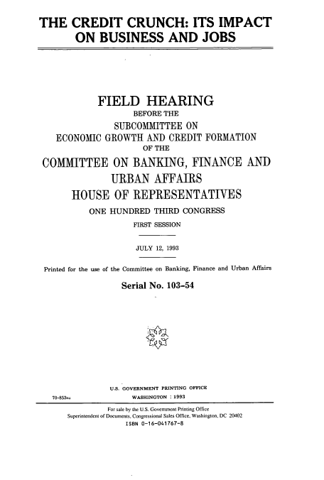 handle is hein.cbhear/cbhearings7285 and id is 1 raw text is: THE CREDIT CRUNCH: ITS IMPACT
ON BUSINESS AND JOBS

FIELD HEARING
BEFORE THE
SUBCOMMITTEE ON
ECONOMIC GROWTH AND CREDIT FORMATION
OF THE
COMMITTEE ON BANKING, FINANCE AND
URBAN AFFAIRS
HOUSE OF REPRESENTATIVES
ONE HUNDRED THIRD CONGRESS
FIRST SESSION
JULY 12, 1993
Printed for the use of the Committee on Banking, Finance and Urban Affairs
Serial No. 103-54

U.S. GOVERNMENT PRINTING OFFICE
WASHINGTON : 1993

70-853=

For sale by the U.S. Government Printing Office
Superintendent of Documents, Congressional Sales Office, Washington, DC 20402
ISBN 0-16-041767-8


