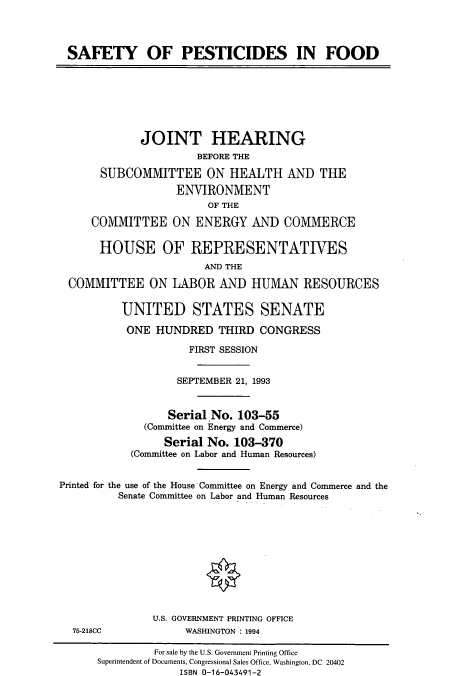 handle is hein.cbhear/cbhearings7301 and id is 1 raw text is: SAFETY OF PESTICIDES IN FOOD
JOINT HEARING
BEFORE THE
SUBCOMMITTEE ON HEALTH AND THE
ENVIRONMENT
OF THE
COMMITTEE ON ENERGY AND COMMERCE
HOUSE OF REPRESENTATIVES
AND THE
COMMITTEE ON LABOR AND HUMAN RESOURCES
UNITED STATES SENATE
ONE HUNDRED THIRD CONGRESS
FIRST SESSION
SEPTEMBER 21, 1993
Serial No. 103-55
(Committee on Energy and Commerce)
Serial No. 103-370
(Committee on Labor and Human Resources)
Printed for the use of the House Committee on Energy and Commerce and the
Senate Committee on Labor and Human Resources
U.S. GOVERNMENT PRINTING OFFICE
75-218CC             WASHINGTON : 1994
For sale by the U.S. Government Printing Office
Superintendent of Documents, Congressional Sales Office, Washington, DC 20402
ISBN 0-16-043491-2


