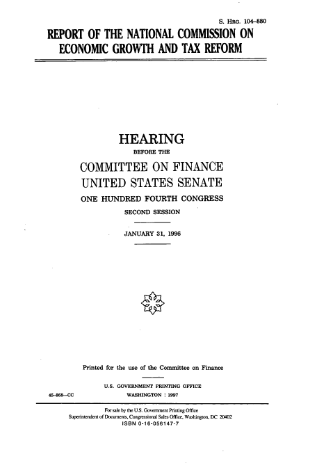 handle is hein.cbhear/cbhearings7308 and id is 1 raw text is: S. HRG. 104-880
REPORT OF THE NATIONAL COMMISSION ON
ECONOMIC GROWTH AND TAX REFORM

HEARING
BEFORE THE
COMMITTEE ON FINANCE
UNITED STATES SENATE
ONE HUNDRED FOURTH CONGRESS
SECOND SESSION
JANUARY 31, 1996

45-868-CC

Printed for the use of the Committee on Finance
U.S. GOVERNMENT PRINTING OFFICE
WASHINGTON : 1997

For sale by the U.S. Government Printing Office
Superintendent of Documents, Congnessional Sales Office, Washington, DC 20402
ISBN 0-16-056147-7


