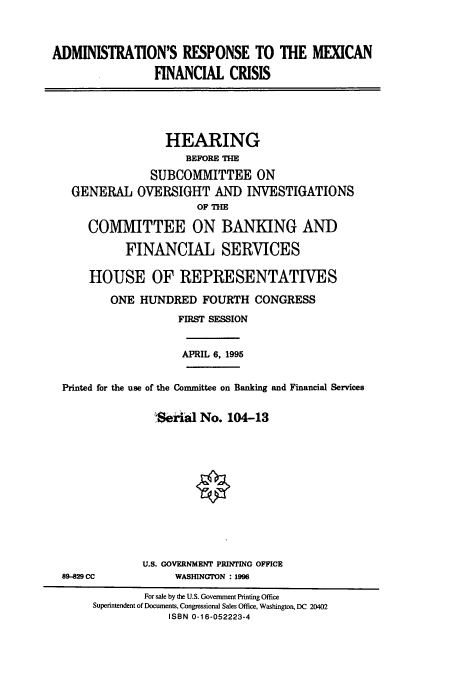 handle is hein.cbhear/cbhearings7320 and id is 1 raw text is: ADMINISTRATION'S RESPONSE TO THE MEXICAN
FINANCIAL CRISIS

HEARING
BEFORE THE
SUBCOMMITTEE ON
GENERAL OVERSIGHT AND INVESTIGATIONS
OF THE
COMMITTEE ON BANKING AND
FINANCIAL SERVICES
HOUSE OF REPRESENTATIVES
ONE HUNDRED FOURTH CONGRESS
FIRST SESSION
APRIL 6, 1995
Printed for the use of the Committee on Banking and Financial Services
:Serial No. 104-13

89829 CC

U.S. GOVERNMENT PRINTING OFFICE
WASHINGTON : 1996

For sale by the U.S. Government Printing Office
Superintendent of Documents, Congressional Sales Office, Washington, DC 20402
ISBN 0-16-052223-4


