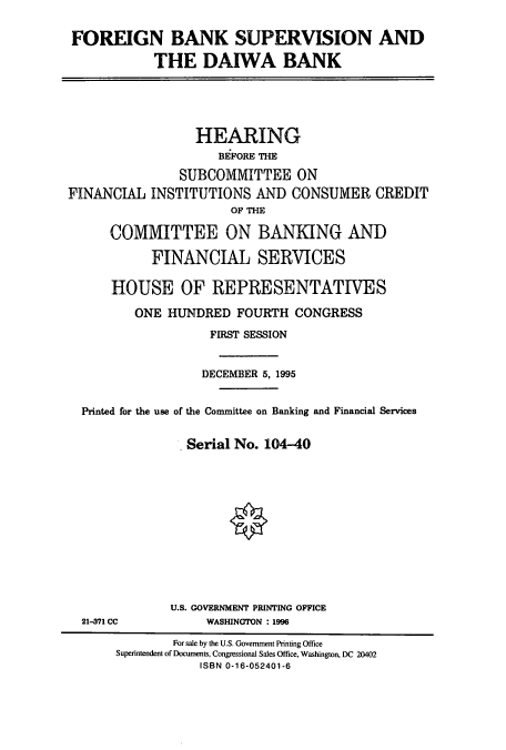 handle is hein.cbhear/cbhearings7322 and id is 1 raw text is: FOREIGN BANK SUPERVISION AND
THE DAIWA BANK

HEARING
BEFORE THE
SUBCOMMITTEE ON
FINANCIAL INSTITUTIONS AND CONSUMER CREDIT
OF THE
COMMITTEE ON BANKING AND
FINANCIAL SERVICES
HOUSE OF REPRESENTATIVES
ONE HUNDRED FOURTH CONGRESS
FIRST SESSION
DECEMBER 5, 1995
Printed for the use of the Committee on Banking and Financial Services
Serial No. 104-40

21-371 CC

U.S. GOVERNMENT PRINTING OFFICE
WASHINGTON :1996

For sale by the U.S. Government Printing Office
Superintendent of Documents, Congressional Sales Office, Washington, DC 20402
ISBN 0-16-052401-6


