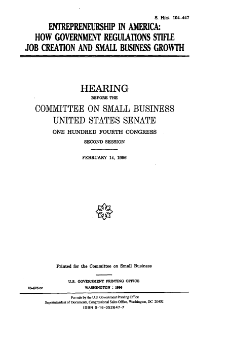 handle is hein.cbhear/cbhearings7326 and id is 1 raw text is: S. HRG. 104-447
ENTREPRENEURSHIP IN AMERICA:
HOW GOVERNMENT REGULATIONS STIFLE
JOB CREATION AND SMALL BUSINESS GROWTH

HEARING
BEFORE THE
COMMITTEE ON SMALL BUSINESS
UNITED STATES SENATE
ONE HUNDRED FOURTH CONGRESS
SECOND SESSION
FEBRUARY 14, 1996
Printed for the Committee on Small Business

U.S. GOVERNMENT PRINTING OFFICE
WASHINGTON : 1996

23-525cc

For sale by the U.S. Government Printing Office
Superintendent of Documents, Congressional Sales Office, Washington, DC 20402
ISBN 0-16-052647-7


