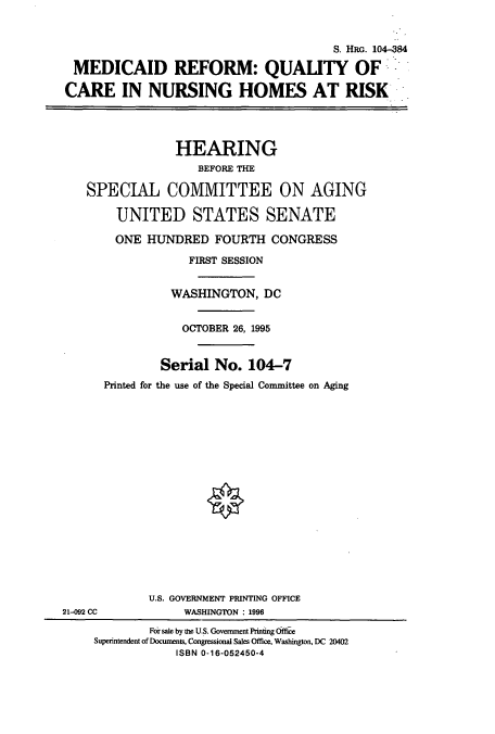 handle is hein.cbhear/cbhearings7335 and id is 1 raw text is: S. HRG. 104-384
MEDICAID REFORM: QUALITY OF
CARE IN NURSING HOMES AT RISK
HEARING
BEFORE THE
SPECIAL COMMITTEE ON AGING
UNITED STATES SENATE
ONE HUNDRED FOURTH CONGRESS
FIRST SESSION
WASHINGTON, DC
OCTOBER 26, 1995
Serial No. 104-7
Printed for the use of the Special Committee on Aging
U.S. GOVERNMENT PRINTING OFFICE
21-092 CC            WASHINGTON : 1996
For sale by the U.S. Government Printing Ofice
Superintendent of Documents, Congressional Sales Office, Washington, DC 20402
ISBN 0-16-052450-4


