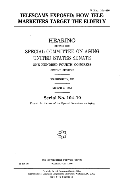 handle is hein.cbhear/cbhearings7337 and id is 1 raw text is: S. HRG. 104-490
TELESCAMS EXPOSED: HOW TELE-
MARKETERS TARGET THE ELDERLY
HEARING
BEFORE THE
SPECIAL COMMITTEE ON AGING
UNITED STATES SENATE
ONE HUNDRED FOURTH CONGRESS
SECOND SESSION
WASHINGTON, DC
MARCH 6, 1996
Serial No. 104-10
Printed for the use of the Special Committee on Aging
U.S. GOVERNMENT PRINTING OFFICE
23-236 CC            WASHINGTON : 1996
For sale by the U.S. Government Printing Office
Superintendent of Documents, Congressional Sales Office, Washington, DC 20402
ISBN 0-16-052833-X



