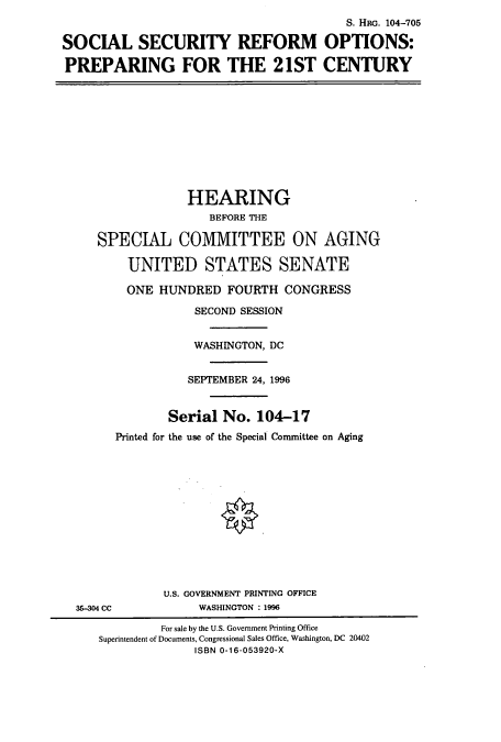 handle is hein.cbhear/cbhearings7339 and id is 1 raw text is: S. HRG. 104-705
SOCIAL SECURITY REFORM OPTIONS:
PREPARING FOR THE 21ST CENTURY
HEARING
BEFORE THE
SPECIAL COMMITTEE ON AGING
UNITED STATES SENATE
ONE HUNDRED FOURTH CONGRESS
SECOND SESSION
WASHINGTON, DC
SEPTEMBER 24, 1996
Serial No. 104-17
Printed for the use of the Special Committee on Aging
U.S. GOVERNMENT PRINTING OFFICE
35-304 CC             WASHINGTON : 1996
For sale by the U.S. Government Printing Office
Superintendent of Documents, Congressional Sales Office, Washington, DC 20402
ISBN 0-16-053920-X


