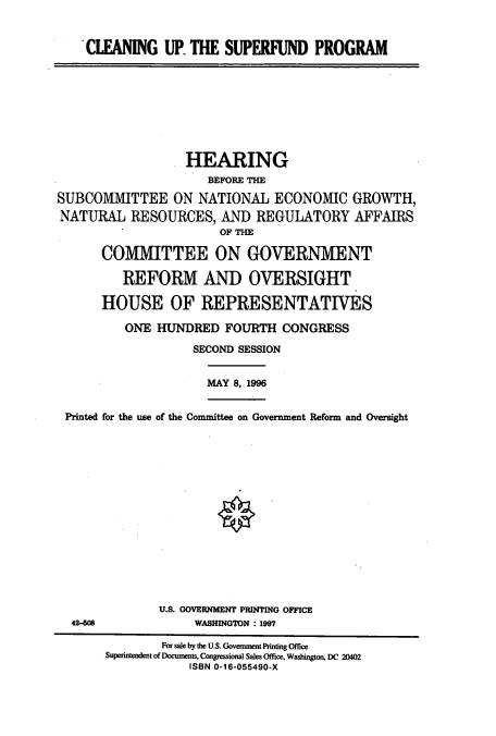 handle is hein.cbhear/cbhearings7365 and id is 1 raw text is: 'CLEANING UP. THE SUPERFUND PROGRAM
HEARING
BEFORE THE
SUBCOMMITTEE ON NATIONAL ECONOMIC GROWTH,
NATURAL RESOURCES, AND REGULATORY AFFAIRS
OF THE
COMMITTEE ON GOVERNMENT
REFORM AND OVERSIGHT
HOUSE OF REPRESENTATIVES
ONE HUNDRED FOURTH CONGRESS
SECOND SESSION
MAY 8, 1996
Printed for the use of the Committee on Government Reform and Oversight
U.S. GOVERNMENT PRINTING OFFICE
42-608              WASHINGTON : 1907
For sale by the U.S. Government Printing Office
Superintendent of Documents, Congressional Sales Office, Washington, DC 20402
ISBN 0-16-055490-X



